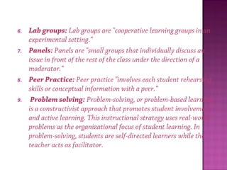 6. Lab groups: Lab groups are "cooperative learning groups in an
experimental setting.“
7. Panels: Panels are "small groups that individually discuss an
issue in front of the rest of the class under the direction of a
moderator.“
8. Peer Practice: Peer practice "involves each student rehearsing
skills or conceptual information with a peer.“
9.  Problem solving: Problem-solving, or problem-based learning,
is a constructivist approach that promotes student involvement
and active learning. This instructional strategy uses real-world
problems as the organizational focus of student learning. In
problem-solving, students are self-directed learners while the
teacher acts as facilitator.
 