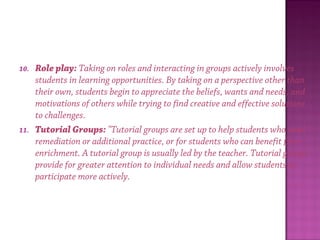 10. Role play: Taking on roles and interacting in groups actively involves
students in learning opportunities. By taking on a perspective other than
their own, students begin to appreciate the beliefs, wants and needs, and
motivations of others while trying to find creative and effective solutions
to challenges.
11. Tutorial Groups: "Tutorial groups are set up to help students who need
remediation or additional practice, or for students who can benefit from
enrichment. A tutorial group is usually led by the teacher. Tutorial groups
provide for greater attention to individual needs and allow students to
participate more actively.
 