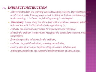 IV. INDIRECT INSTRUCTION
 Indirect instruction is a learning-centred teaching strategy. It promotes student
involvement in the learning process and, in doing so, fosters true learning for
understanding. It includes the following among its strategies:
A. Case study: A case study is a story, told with a wealth of accurate, detailed
information, which offers students the opportunity to:
o evaluate the information provided for importance and relevance,
o identify the problem situation and recognize the particulars relevant in defining
the problem,
o formulate possible solutions for the problem,
o evaluate the possible solutions, selecting one solution,
o create a plan of action for implementing the chosen solution, and
o anticipate obstacles to the successful implementation of the solution.
 