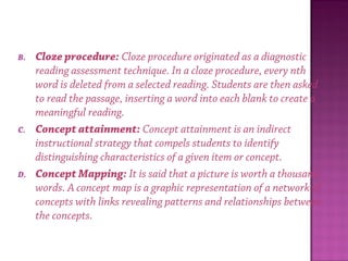 B. Cloze procedure: Cloze procedure originated as a diagnostic
reading assessment technique. In a cloze procedure, every nth
word is deleted from a selected reading. Students are then asked
to read the passage, inserting a word into each blank to create a
meaningful reading.
C. Concept attainment: Concept attainment is an indirect
instructional strategy that compels students to identify
distinguishing characteristics of a given item or concept.
D. Concept Mapping: It is said that a picture is worth a thousand
words. A concept map is a graphic representation of a network of
concepts with links revealing patterns and relationships between
the concepts.
 