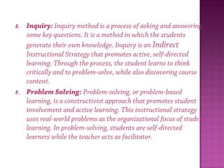 E. Inquiry: Inquiry method is a process of asking and answering
some key questions. It is a method in which the students
generate their own knowledge. Inquiry is an Indirect
Instructional Strategy that promotes active, self-directed
learning. Through the process, the student learns to think
critically and to problem-solve, while also discovering course
content.
F. Problem Solving: Problem-solving, or problem-based
learning, is a constructivist approach that promotes student
involvement and active learning. This instructional strategy
uses real-world problems as the organizational focus of student
learning. In problem-solving, students are self-directed
learners while the teacher acts as facilitator.
 