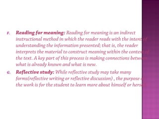 F. Reading for meaning: Reading for meaning is an indirect
instructional method in which the reader reads with the intent of
understanding the information presented; that is, the reader
interprets the material to construct meaning within the context of
the text. A key part of this process is making connections between
what is already known and what is new.
G. Reflective study: While reflective study may take many
forms(reflective writing or reflective discussion) , the purpose of
the work is for the student to learn more about himself or herself.
 