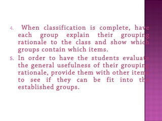 4. When classification is complete, have
each group explain their grouping
rationale to the class and show which
groups contain which items.
5. In order to have the students evaluate
the general usefulness of their grouping
rationale, provide them with other items
to see if they can be fit into the
established groups.
 