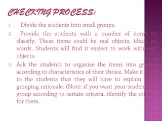 1.   Divide the students into small groups.
2. Provide the students with a number of items to
classify. These items could be real objects, ideas, or
words. Students will find it easiest to work with real
objects.
3. Ask the students to organize the items into groups
according to characteristics of their choice. Make it clear
to the students that they will have to explain their
grouping rationale. (Note: if you want your students to
group according to certain criteria, identify the criteria
for them.
 