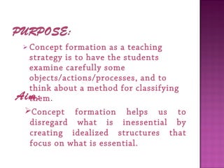  Concept formation as a teaching
strategy is to have the students
examine carefully some
objects/actions/processes, and to
think about a method for classifying
them. Aim:
Concept formation helps us to
disregard what is inessential by
creating idealized structures that
focus on what is essential.
 