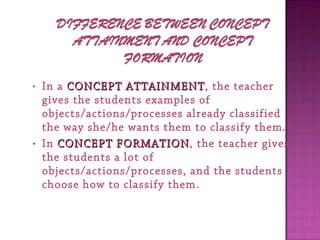 • In a CONCEPT ATTAINMENTCONCEPT ATTAINMENT, the teacher
gives the students examples of
objects/actions/processes already classified
the way she/he wants them to classify them.
• In CONCEPT FORMATIONCONCEPT FORMATION, the teacher gives
the students a lot of
objects/actions/processes, and the students
choose how to classify them.
 