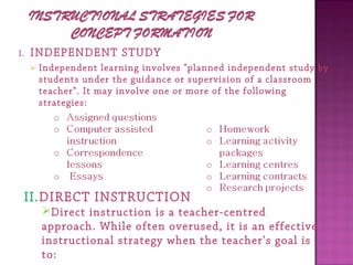 I. INDEPENDENT STUDY
 Independent learning involves "planned independent study by
students under the guidance or supervision of a classroom
teacher". It may involve one or more of the following
strategies:
II.DIRECT INSTRUCTION
Direct instruction is a teacher-centred
approach. While often overused, it is an effective
instructional strategy when the teacher's goal is
to:
 