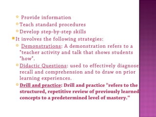  Provide information
 Teach standard procedures
 Develop step-by-step skills
It involves the following strategies:
  Demonstrations: A demonstration refers to a
"teacher activity and talk that shows students
"how".
 Didactic Questions: used to effectively diagnose
recall and comprehension and to draw on prior
learning experiences.
 Drill and practice: Drill and practice "refers to the
structured, repetitive review of previously learned
concepts to a predetermined level of mastery.“
 