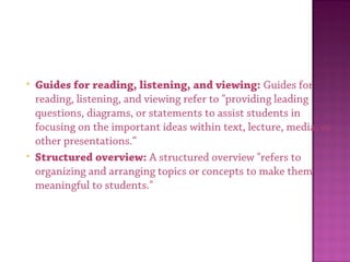 • Guides for reading, listening, and viewing: Guides for
reading, listening, and viewing refer to "providing leading
questions, diagrams, or statements to assist students in
focusing on the important ideas within text, lecture, media, or
other presentations.“
• Structured overview: A structured overview "refers to
organizing and arranging topics or concepts to make them
meaningful to students."
 