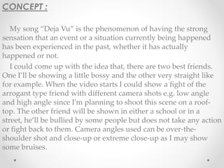CONCEPT : 
My song “Deja Vu” is the phenomenon of having the strong 
sensation that an event or a situation currently being happened 
has been experienced in the past, whether it has actually 
happened or not. 
I could come up with the idea that, there are two best friends. 
One I’ll be showing a little bossy and the other very straight like 
for example. When the video starts I could show a fight of the 
arrogant type friend with different camera shots e.g. low angle 
and high angle since I’m planning to shoot this scene on a roof-top. 
The other friend will be shown in either a school or in a 
street, he’ll be bullied by some people but does not take any action 
or fight back to them. Camera angles used can be over-the-shoulder 
shot and close-up or extreme close-up as I may show 
some bruises. 
 