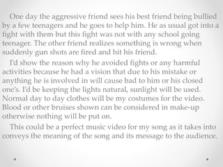 One day the aggressive friend sees his best friend being bullied 
by a few teenagers and he goes to help him. He as usual got into a 
fight with them but this fight was not with any school going 
teenager. The other friend realizes something is wrong when 
suddenly gun shots are fired and hit his friend. 
I’d show the reason why he avoided fights or any harmful 
activities because he had a vision that due to his mistake or 
anything he is involved in will cause bad to him or his closed 
one’s. I’d be keeping the lights natural, sunlight will be used. 
Normal day to day clothes will be my costumes for the video. 
Blood or other bruises shown can be considered in make-up 
otherwise nothing will be put on. 
This could be a perfect music video for my song as it takes into 
conveys the meaning of the song and its message to the audience. 
