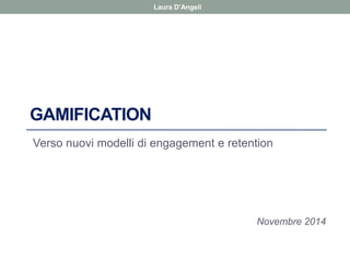 Laura D’Angeli 
GAMIFICATION 
Verso nuovi modelli di engagement e retention 
Novembre 2014  