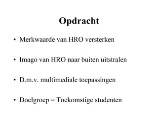 Opdracht
• Merkwaarde van HRO versterken

• Imago van HRO naar buiten uitstralen

• D.m.v. multimediale toepassingen

• Doelgroep = Toekomstige studenten
 