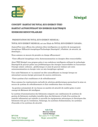 Sénégal
CONCEPT HABITAT DE TOTAL ECO ENERGY (TEE):
HABITAT AUTOSUFFISANT EN ENERGIE ELECTRIQUE
(ENERGIES RENOUVELABLES)
PRESENTATION DE TOTAL ECO ENERGY SENEGAL :
TOTAL ECO ENERGY SENEGAL est une filiale de TOTAL ECO ENERGY CANADA .
Aujourd’hui nous offrons des solutions dites intelligentes en matière de management
énergétique (Efficacité énergétique/Technologie Smartgrid ), d’habitat ,de sécurité ,de
domotique…
Nous sommes en mesure de prendre en charge efficacement :
-Votre efficacité énergétique et/ou Autoconsommation en énergies dites renouvelables.
Ainsi TEE Sénégal vous propose grâce à nos onduleurs intelligents utilisant la technologie
Smartgrid de pouvoir palier aux problématiques des énergies renouvelables en l’occurrence
l’énergie solaire ,éolienne , géothermique et ainsi de pouvoir réaliser soit votre
autoconsommation en énergie voire un mix énergétique optimal.
Une unité (bâtiment et / ou maison) est dite autosuffisante en énergie lorsque ne
nécessitant aucune énergie provenant de sources extérieures.
-Votre système d’air conditionne et de refroidissement
Nous sommes les représentants exclusifs de solutions géothermiques permettant la mise en
oeuvre de système de refroidissement et d’air conditionne dans vos locaux.
-La gestion automatisée de vos locaux en matière de sécurité de confort grâce à notre
concept de Bâtiment dit intelligent.
Le système d'automatisation des bâtiments comporte une combinaison de systèmes de
gestion de bâtiments multiples installés dans des bâtiments à l'aide d'un système de
contrôle informatisé qui contrôle et surveille les équipements mécaniques et électriques des
bâtiments tels que la ventilation, l'éclairage, les systèmes d'alimentation, les systèmes
d'incendie et les systèmes de sécurité.
Aziz Coly
Directeur Général
General Manager
BP 8346 Tel: (221) 77 77 627 5404
Dakar Yoff, Sénégal Skype: azizcolyTEE
cguerin@totalecoenergy.com www.totalecoenergy.com
 