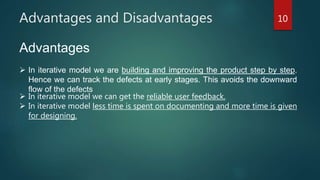 Advantages and Disadvantages 10
Advantages
 In iterative model we are building and improving the product step by step.
Hence we can track the defects at early stages. This avoids the downward
flow of the defects.
 In iterative model we can get the reliable user feedback.
 In iterative model less time is spent on documenting and more time is given
for designing.
 