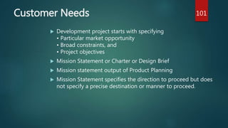 Customer Needs
 Development project starts with specifying
• Particular market opportunity
• Broad constraints, and
• Project objectives
 Mission Statement or Charter or Design Brief
 Mission statement output of Product Planning
 Mission Statement specifies the direction to proceed but does
not specify a precise destination or manner to proceed.
101
 