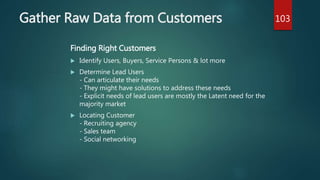 Gather Raw Data from Customers
Finding Right Customers
 Identify Users, Buyers, Service Persons & lot more
 Determine Lead Users
- Can articulate their needs
- They might have solutions to address these needs
- Explicit needs of lead users are mostly the Latent need for the
majority market
 Locating Customer
- Recruiting agency
- Sales team
- Social networking
103
 