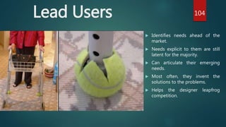 Lead Users
 Identifies needs ahead of the
market.
 Needs explicit to them are still
latent for the majority.
 Can articulate their emerging
needs.
 Most often, they invent the
solutions to the problems.
 Helps the designer leapfrog
competition.
104
 