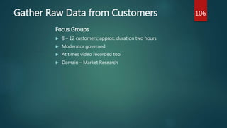 Gather Raw Data from Customers
Focus Groups
 8 – 12 customers; approx. duration two hours
 Moderator governed
 At times video recorded too
 Domain – Market Research
106
 