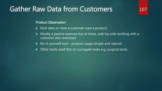 Gather Raw Data from Customers
Product Observation
 Elicit data on how a customer uses a product.
 Mostly a passive exercise but at times, side-by-side working with a
customer also exercised.
 Do-it-yourself tool – product usage simple and natural.
 Other tools used first on surrogate tasks e.g. surgical tools.
107
 