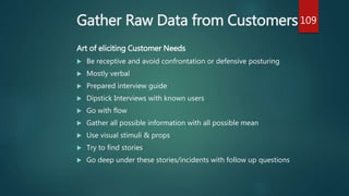 Gather Raw Data from Customers
Art of eliciting Customer Needs
 Be receptive and avoid confrontation or defensive posturing
 Mostly verbal
 Prepared interview guide
 Dipstick Interviews with known users
 Go with flow
 Gather all possible information with all possible mean
 Use visual stimuli & props
 Try to find stories
 Go deep under these stories/incidents with follow up questions
109
 