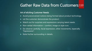 Gather Raw Data from Customers
Art of eliciting Customer Needs
 Avoid preconceived notions being formed about product technology.
 Let the customer demonstrate the product.
 Watch out for surprises and expressions carrying latent needs.
 Non-verbal information – comfort, image or style icon.
 Do observe carefully, facial expression, other movements, especially
“Expressions”.
 Note his/her surrounding in details.
110
 