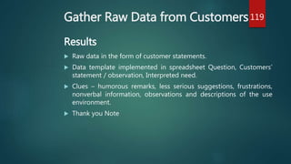 Gather Raw Data from Customers
Results
 Raw data in the form of customer statements.
 Data template implemented in spreadsheet Question, Customers’
statement / observation, Interpreted need.
 Clues – humorous remarks, less serious suggestions, frustrations,
nonverbal information, observations and descriptions of the use
environment.
 Thank you Note
119
 