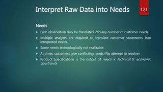 Interpret Raw Data into Needs
Needs
 Each observation may be translated into any number of customer needs.
 Multiple analysts are required to translate customer statements into
interpreted needs.
 Some needs technologically not realizable.
 At times, customers give conflicting needs (No attempt to resolve)
 Product Specifications is the output of needs + technical & economic
constraints
121
 