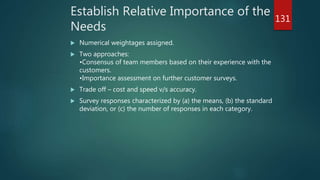 Establish Relative Importance of the
Needs
 Numerical weightages assigned.
 Two approaches:
•Consensus of team members based on their experience with the
customers.
•Importance assessment on further customer surveys.
 Trade off – cost and speed v/s accuracy.
 Survey responses characterized by (a) the means, (b) the standard
deviation, or (c) the number of responses in each category.
131
 