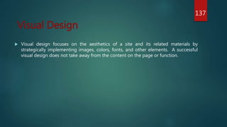  Visual design focuses on the aesthetics of a site and its related materials by
strategically implementing images, colors, fonts, and other elements. A successful
visual design does not take away from the content on the page or function.
Visual Design
137
 