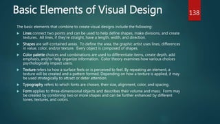 Basic Elements of Visual Design
The basic elements that combine to create visual designs include the following:
 Lines connect two points and can be used to help define shapes, make divisions, and create
textures. All lines, if they’re straight, have a length, width, and direction.
 Shapes are self-contained areas. To define the area, the graphic artist uses lines, differences
in value, color, and/or texture. Every object is composed of shapes.
 Color palette choices and combinations are used to differentiate items, create depth, add
emphasis, and/or help organize information. Color theory examines how various choices
psychologically impact users.
 Texture refers to how a surface feels or is perceived to feel. By repeating an element, a
texture will be created and a pattern formed. Depending on how a texture is applied, it may
be used strategically to attract or deter attention.
 Typography refers to which fonts are chosen, their size, alignment, color, and spacing.
 Form applies to three-dimensional objects and describes their volume and mass. Form may
be created by combining two or more shapes and can be further enhanced by different
tones, textures, and colors.
138
 
