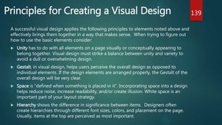 Principles for Creating a Visual Design
A successful visual design applies the following principles to elements noted above and
effectively brings them together in a way that makes sense. When trying to figure out
how to use the basic elements consider:
 Unity has to do with all elements on a page visually or conceptually appearing to
belong together. Visual design must strike a balance between unity and variety to
avoid a dull or overwhelming design.
 Gestalt, in visual design, helps users perceive the overall design as opposed to
individual elements. If the design elements are arranged properly, the Gestalt of the
overall design will be very clear.
 Space is “defined when something is placed in it”. Incorporating space into a design
helps reduce noise, increase readability, and/or create illusion. White space is an
important part of your layout strategy.
 Hierarchy shows the difference in significance between items. Designers often
create hierarchies through different font sizes, colors, and placement on the page.
Usually, items at the top are perceived as most important.
139
 