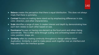  Balance creates the perception that there is equal distribution. This does not always
imply that there is symmetry.
 Contrast focuses on making items stand out by emphasizing differences in size,
color, direction, and other characteristics.
 Scale identifies a range of sizes; it creates interest and depth by demonstrating how
each item relates to each other based on size.
 Dominance focuses on having one element as the focal point and others being
subordinate. This is often done through scaling and contrasting based on size,
color, position, shape, etc.
 Similarity refers to creating continuity throughout a design without direct
duplication. Similarity is used to make pieces work together over an interface and
help users learn the interface quicker.
140
 