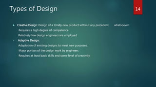 Types of Design
 Creative Design: Design of a totally new product without any precedent whatsoever.
Requires a high degree of competence
Relatively few design engineers are employed
 Adaptive Design:
Adaptation of existing designs to meet new purposes.
Major portion of the design work by engineers
Requires at least basic skills and some level of creativity
14
 