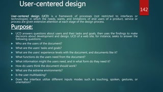 User-centered design
User-centered design (UCD) is a framework of processes (not restricted to interfaces or
technologies) in which the needs, wants, and limitations of end users of a product, service or
process are given extensive attention at each stage of the design process.
Purpose:
 UCD answers questions about users and their tasks and goals, then uses the findings to make
decisions about development and design. UCD of a web site, for instance, seeks to answer the
following questions:
 Who are the users of the document?
 What are the users’ tasks and goals?
 What are the users’ experience levels with the document, and documents like it?
 What functions do the users need from the document?
 What information might the users need, and in what form do they need it?
 How do users think the document should work?
 What are the extreme environments?
 Is the user multitasking?
 Does the interface utilize different inputs modes such as touching, spoken, gestures, or
orientation?
142
 