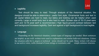  Legibility
Text should be easy to read: Through analysis of the rhetorical situation, the
designer should be able to determine a useful font style. Ornamental fonts and text in
all capital letters are hard to read, but italics and bolding can be helpful when used
correctly. Large or small body text is also hard to read. (Screen size of 10-12 pixel sans
serif and 12-16 pixel serif is recommended.) High figure-ground contrast between text
and background increases legibility. Dark text against a light background is most legible.
 Language
Depending on the rhetorical situation, certain types of language are needed. Short sentences
are helpful, as are well- written texts used in explanations and similar bulk-text situations. Unless
the situation calls for it, jargon or technical terms should not be used. Many writers will choose
to use active voice, verbs (instead of noun strings or nominals), and simple sentence structure.
144
 