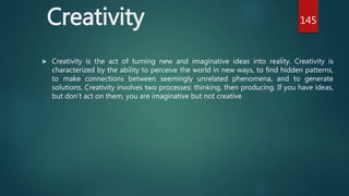 Creativity
 Creativity is the act of turning new and imaginative ideas into reality. Creativity is
characterized by the ability to perceive the world in new ways, to find hidden patterns,
to make connections between seemingly unrelated phenomena, and to generate
solutions. Creativity involves two processes: thinking, then producing. If you have ideas,
but don’t act on them, you are imaginative but not creative
145
 