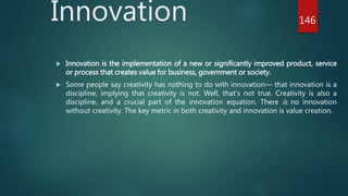 Innovation
 Innovation is the implementation of a new or significantly improved product, service
or process that creates value for business, government or society.
 Some people say creativity has nothing to do with innovation— that innovation is a
discipline, implying that creativity is not. Well, that’s not true. Creativity is also a
discipline, and a crucial part of the innovation equation. There is no innovation
without creativity. The key metric in both creativity and innovation is value creation.
146
 