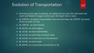 Evolution of Transportation
 During the stone age of antiquity, we walked and ran upon the solid earth and
swam and floated in dugout canoes upon the liquid rivers or seas.
 By 3500 BC, we began using wheeled carts and river boats. By 3100 BC, we tamed
horses to assist our way.
 By 2000 BC, we built chariots.
 By 600 BC, we built wagons.
 By 332 BC, we built submersibles.
 By 312 BC, we built miles of paved roads.
 By 236 BC, we constructed our first elevators.
 By 214 BC, we built canals.
 By 200 BC, we constructed manned kites to fly.
147
 