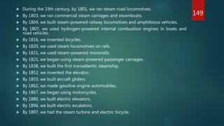 During the 19th century, by 1801, we ran steam road locomotives.
 By 1803, we ran commercial steam carriages and steamboats.
 By 1804, we built steam-powered railway locomotives and amphibious vehicles.
 By 1807, we used hydrogen-powered internal combustion engines in boats and
road vehicles.
 By 1816, we invented bicycles.
 By 1820, we used steam locomotives on rails.
 By 1821, we used steam-powered monorails.
 By 1825, we began using steam-powered passenger carriages.
 By 1838, we built the first transatlantic steamship.
 By 1852, we invented the elevator.
 By 1853, we built aircraft gliders.
 By 1862, we made gasoline engine automobiles.
 By 1867, we began using motorcycles.
 By 1880, we built electric elevators.
 By 1896, we built electric escalators.
 By 1897, we had the steam turbine and electric bicycle.
149
 