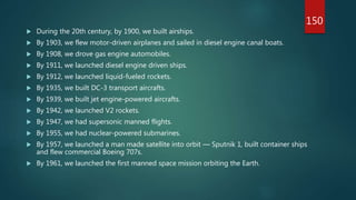  During the 20th century, by 1900, we built airships.
 By 1903, we flew motor-driven airplanes and sailed in diesel engine canal boats.
 By 1908, we drove gas engine automobiles.
 By 1911, we launched diesel engine driven ships.
 By 1912, we launched liquid-fueled rockets.
 By 1935, we built DC-3 transport aircrafts.
 By 1939, we built jet engine-powered aircrafts.
 By 1942, we launched V2 rockets.
 By 1947, we had supersonic manned flights.
 By 1955, we had nuclear-powered submarines.
 By 1957, we launched a man made satellite into orbit — Sputnik 1, built container ships
and flew commercial Boeing 707s.
 By 1961, we launched the first manned space mission orbiting the Earth.
150
 