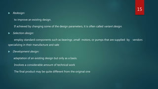  Redesign:
to improve an existing design.
If achieved by changing some of the design parameters, it is often called variant design.
 Selection design:
employ standard components such as bearings ,small motors, or pumps that are supplied by vendors
specializing in their manufacture and sale
 Development design:
adaptation of an existing design but only as a basis.
Involves a considerable amount of technical work
The final product may be quite different from the original one
15
 