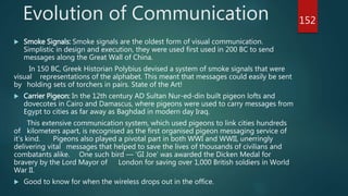  Smoke Signals: Smoke signals are the oldest form of visual communication.
Simplistic in design and execution, they were used first used in 200 BC to send
messages along the Great Wall of China.
In 150 BC, Greek Historian Polybius devised a system of smoke signals that were
visual representations of the alphabet. This meant that messages could easily be sent
by holding sets of torchers in pairs. State of the Art!
 Carrier Pigeon: In the 12th century AD Sultan Nur-ed-din built pigeon lofts and
dovecotes in Cairo and Damascus, where pigeons were used to carry messages from
Egypt to cities as far away as Baghdad in modern day Iraq.
This extensive communication system, which used pigeons to link cities hundreds
of kilometers apart, is recognised as the first organised pigeon messaging service of
it’s kind. Pigeons also played a pivotal part in both WWI and WWII, unerringly
delivering vital messages that helped to save the lives of thousands of civilians and
combatants alike. One such bird — ‘GI Joe’ was awarded the Dicken Medal for
bravery by the Lord Mayor of London for saving over 1,000 British soldiers in World
War II.
 Good to know for when the wireless drops out in the office.
Evolution of Communication 152
 