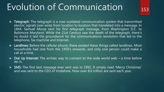 Evolution of Communication
 Telegraph: The telegraph is a now outdated communication system that transmitted
electric signals over wires from location to location that translated into a message. In
1844, Samuel Morse sent his first telegraph message, from Washington D.C. to
Baltimore Maryland. While the 21st Century saw the death of the telegraph, there’s
no doubt it laid the groundwork for the communications revolution that led to the
telephone, fax machine and Internet.
 Landlines: Before the cellular phone, there existed these things called landlines. Most
households had one from the 1950’s onwards, and only one person could make a
call at a time.
 Dial Up Internet: The archaic way to connect to the wide world web – a time before
Wi-Fi.
 SMS: The first text message ever sent was in 1992. It simply read ‘Merry Christmas’
and was sent to the CEO of Vodafone. Now over 8.6 trillion are sent each year.
153
 