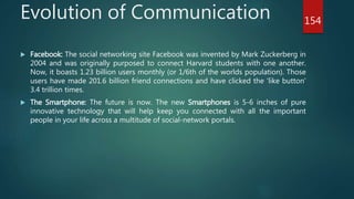 Evolution of Communication
 Facebook: The social networking site Facebook was invented by Mark Zuckerberg in
2004 and was originally purposed to connect Harvard students with one another.
Now, it boasts 1.23 billion users monthly (or 1/6th of the worlds population). Those
users have made 201.6 billion friend connections and have clicked the 'like button'
3.4 trillion times.
 The Smartphone: The future is now. The new Smartphones is 5-6 inches of pure
innovative technology that will help keep you connected with all the important
people in your life across a multitude of social-network portals.
154
 