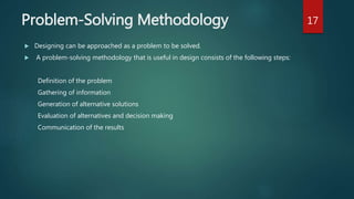 Problem-Solving Methodology
 Designing can be approached as a problem to be solved.
 A problem-solving methodology that is useful in design consists of the following steps:
Definition of the problem
Gathering of information
Generation of alternative solutions
Evaluation of alternatives and decision making
Communication of the results
17
 