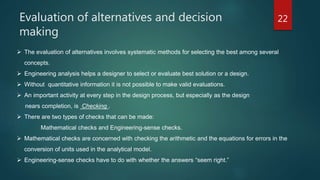 Evaluation of alternatives and decision
making
22
 The evaluation of alternatives involves systematic methods for selecting the best among several
concepts.
 Engineering analysis helps a designer to select or evaluate best solution or a design.
 Without quantitative information it is not possible to make valid evaluations.
 An important activity at every step in the design process, but especially as the design
nears completion, is Checking .
 There are two types of checks that can be made:
Mathematical checks and Engineering-sense checks.
 Mathematical checks are concerned with checking the arithmetic and the equations for errors in the
conversion of units used in the analytical model.
 Engineering-sense checks have to do with whether the answers “seem right.”
 