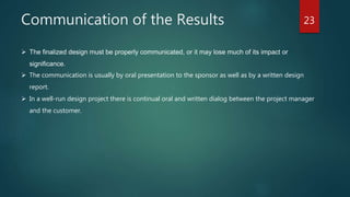 Communication of the Results 23
 The finalized design must be properly communicated, or it may lose much of its impact or
significance.
 The communication is usually by oral presentation to the sponsor as well as by a written design
report.
 In a well-run design project there is continual oral and written dialog between the project manager
and the customer.
 