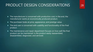 PRODUCT DESIGN CONSIDERATIONS 28
 The manufacturer is concerned with production cost; in the end, the
manufacturer wants an economically produced product.
 The purchaser looks at price, appearance, and prestige value.
 The end user is concerned with usability and functionality of the final
product.
 The maintenance and repair department focuses on how well the final
product can be maintained: is the product easily reassembled,
disassembled, diagnosed, and serviced.
 