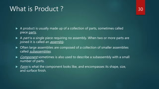 What is Product ?
 A product is usually made up of a collection of parts, sometimes called
piece parts.
 A part is a single piece requiring no assembly. When two or more parts are
joined it is called an assembly.
 Often large assemblies are composed of a collection of smaller assemblies
called subassemblies.
 Component sometimes is also used to describe a subassembly with a small
number of parts.
 Form is what the component looks like, and encompasses its shape, size,
and surface finish.
30
 
